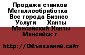 Продажа станков. Металлообработка. - Все города Бизнес » Услуги   . Ханты-Мансийский,Ханты-Мансийск г.
